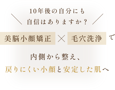10年後の自分にも、自信はありますか？ | 美脳小顔矯正×毛穴洗浄で内側から整え、戻らない小顔と安定した肌へ