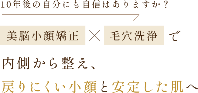 10年後の自分にも、自信はありますか？ | 美脳小顔矯正×毛穴洗浄で内側から整え、戻らない小顔と安定した肌へ